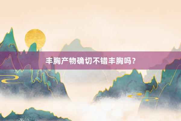 丰胸产物确切不错丰胸吗？